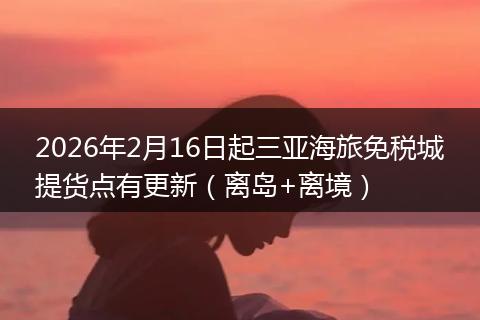 2026年2月16日起三亚海旅免税城提货点有更新（离岛+离境）