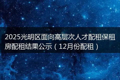 2025光明区面向高层次人才配租保租房配租结果公示（12月份配租）