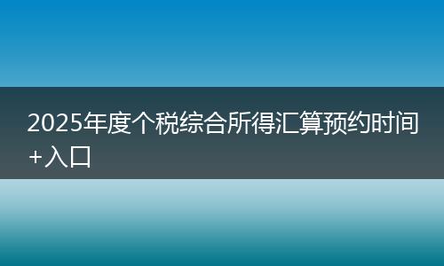 2025年度个税综合所得汇算预约时间+入口