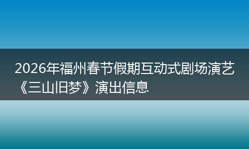 2026年福州春节假期互动式剧场演艺《三山旧梦》演出信息