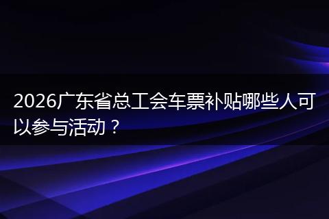 2026广东省总工会车票补贴哪些人可以参与活动？
