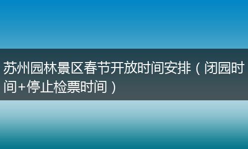 苏州园林景区春节开放时间安排（闭园时间+停止检票时间）