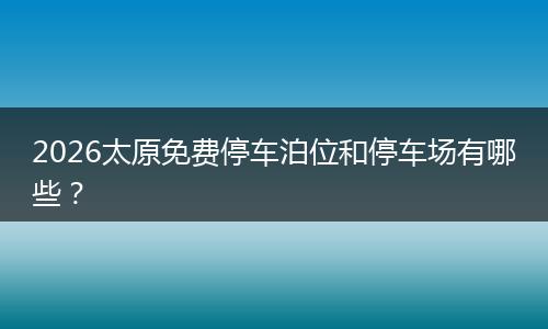 2026太原免费停车泊位和停车场有哪些？