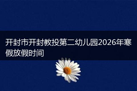 开封市开封教投第二幼儿园2026年寒假放假时间