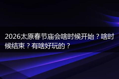2026太原春节庙会啥时候开始？啥时候结束？有啥好玩的？