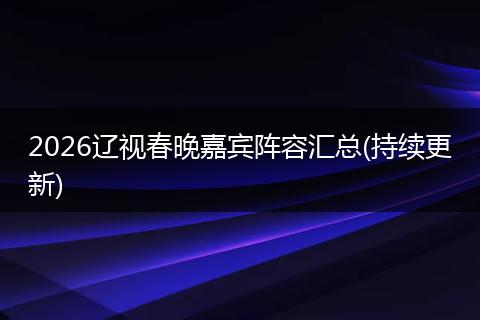 2026辽视春晚嘉宾阵容汇总(持续更新)