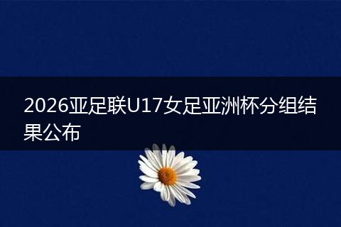 2026亚足联U17女足亚洲杯分组结果公布
