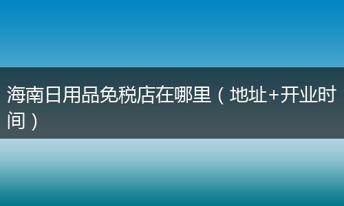 海南日用品免税店在哪里（地址+开业时间）