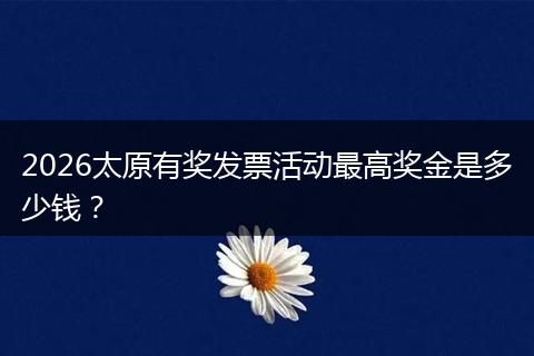 2026太原有奖发票活动最高奖金是多少钱？