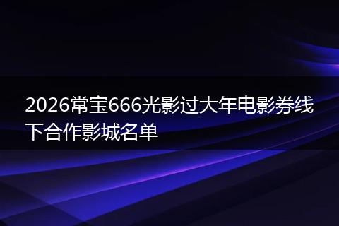 2026常宝666光影过大年电影券线下合作影城名单