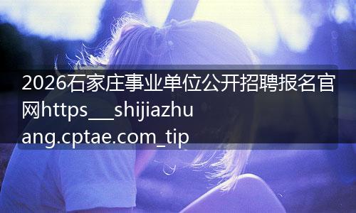 2026石家庄事业单位公开招聘报名官网https___shijiazhuang.cptae.com_tip