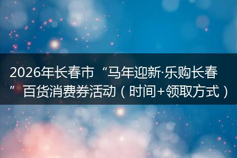 2026年长春市“马年迎新·乐购长春”百货消费券活动（时间+领取方式）