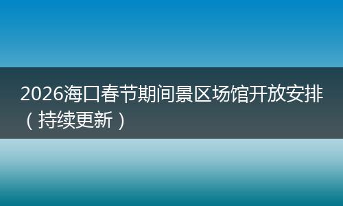 2026海口春节期间景区场馆开放安排（持续更新）