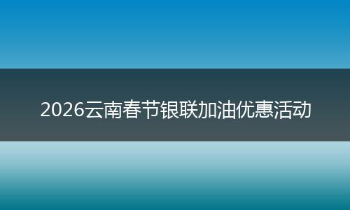 2026云南春节银联加油优惠活动