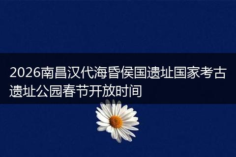 2026南昌汉代海昏侯国遗址国家考古遗址公园春节开放时间