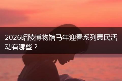 2026昭陵博物馆马年迎春系列惠民活动有哪些？