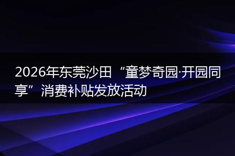 2026年东莞沙田“童梦奇园·开园同享”消费补贴发放活动