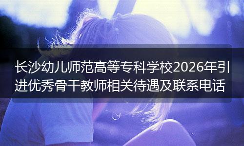 长沙幼儿师范高等专科学校2026年引进优秀骨干教师相关待遇及联系电话