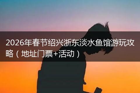2026年春节绍兴浙东淡水鱼馆游玩攻略（地址门票+活动）