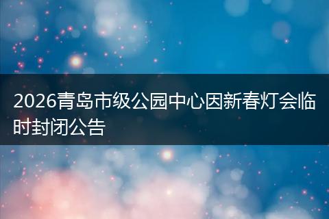 2026青岛市级公园中心因新春灯会临时封闭公告
