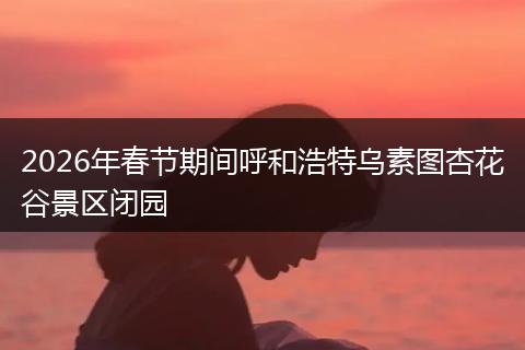 2026年春节期间呼和浩特乌素图杏花谷景区闭园