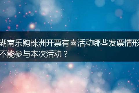 湖南乐购株洲开票有喜活动哪些发票情形不能参与本次活动？