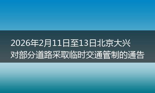 2026年2月11日至13日北京大兴对部分道路采取临时交通管制的通告