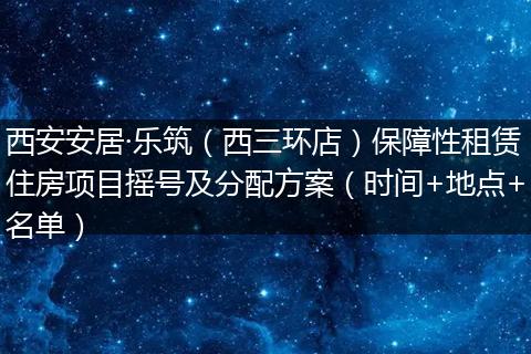 西安安居·乐筑（西三环店）保障性租赁住房项目摇号及分配方案（时间+地点+名单）