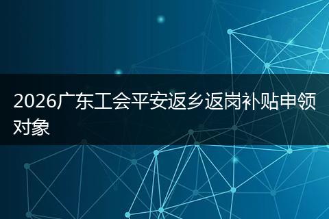 2026广东工会平安返乡返岗补贴申领对象