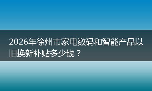 2026年徐州市家电数码和智能产品以旧换新补贴多少钱？
