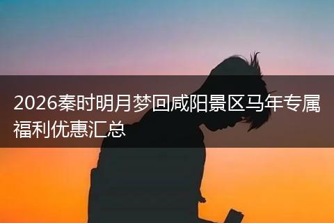 2026秦时明月梦回咸阳景区马年专属福利优惠汇总