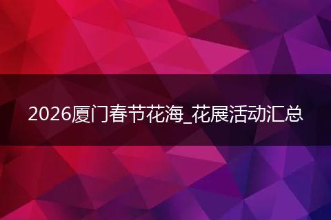 2026厦门春节花海_花展活动汇总