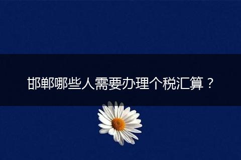 邯郸哪些人需要办理个税汇算？