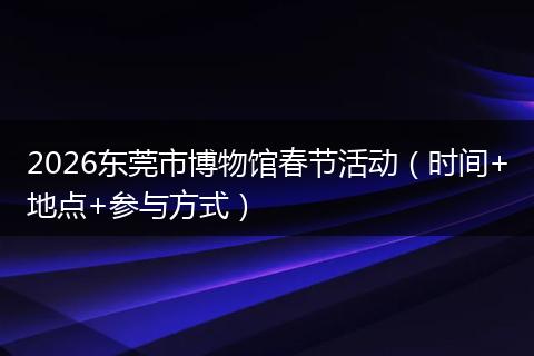 2026东莞市博物馆春节活动（时间+地点+参与方式）