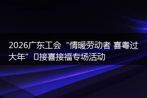 2026广东工会“情暖劳动者 喜粤过大年”​接喜接福专场活动