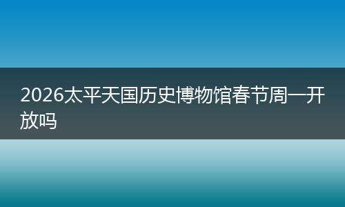 2026太平天国历史博物馆春节周一开放吗
