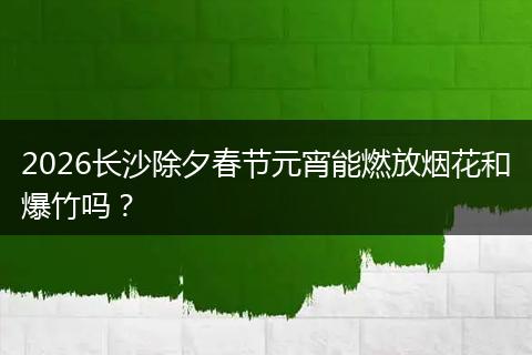 2026长沙除夕春节元宵能燃放烟花和爆竹吗？