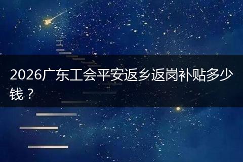 2026广东工会平安返乡返岗补贴多少钱？