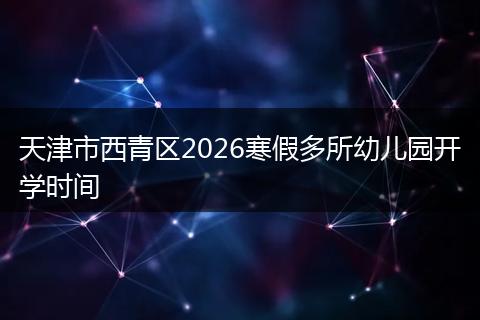 天津市西青区2026寒假多所幼儿园开学时间