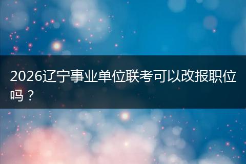 2026辽宁事业单位联考可以改报职位吗？