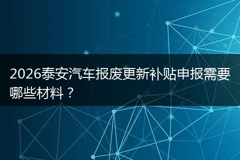 2026泰安汽车报废更新补贴申报需要哪些材料？