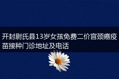 开封尉氏县13岁女孩免费二价宫颈癌疫苗接种门诊地址及电话