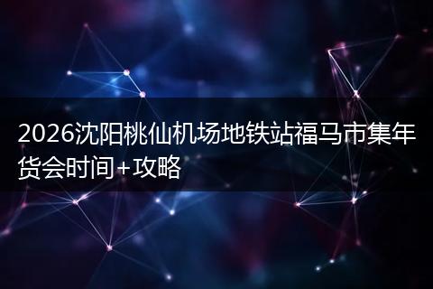 2026沈阳桃仙机场地铁站福马市集年货会时间+攻略