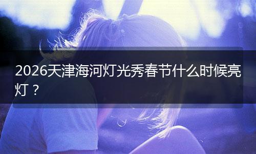 2026天津海河灯光秀春节什么时候亮灯？