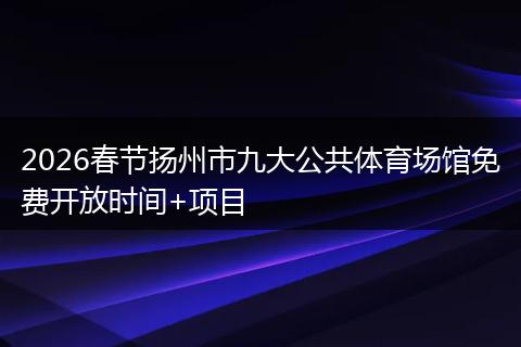2026春节扬州市九大公共体育场馆免费开放时间+项目