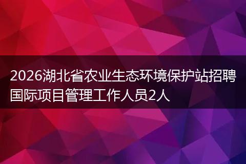 2026湖北省农业生态环境保护站招聘国际项目管理工作人员2人