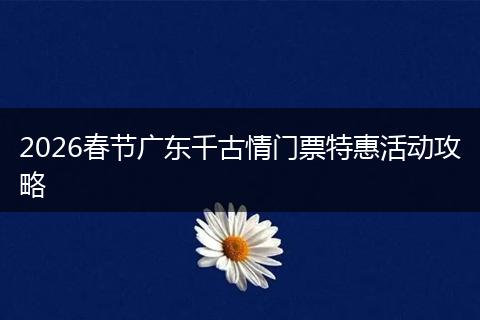 2026春节广东千古情门票特惠活动攻略