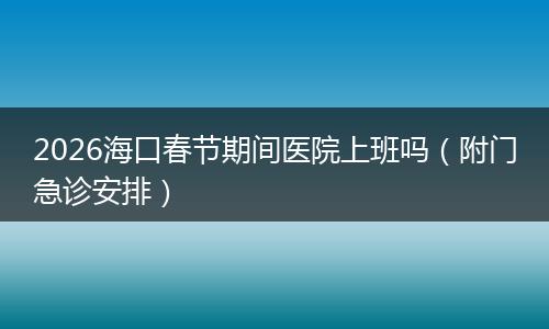 2026海口春节期间医院上班吗（附门急诊安排）