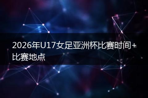 2026年U17女足亚洲杯比赛时间+比赛地点