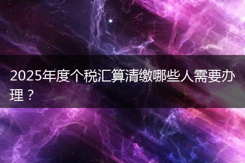 2025年度个税汇算清缴哪些人需要办理？
